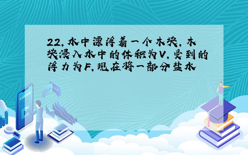 22,水中漂浮着一个木块,木块浸入水中的体积为V,受到的浮力为F,现在将一部分盐水