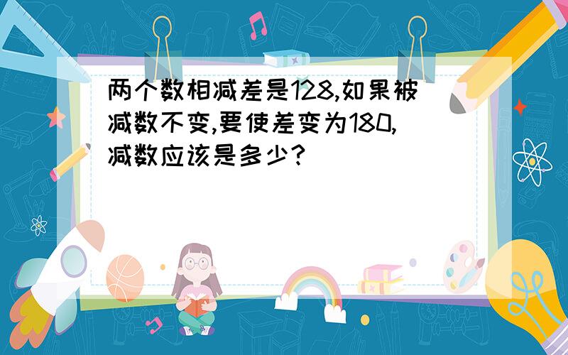 两个数相减差是128,如果被减数不变,要使差变为180,减数应该是多少?