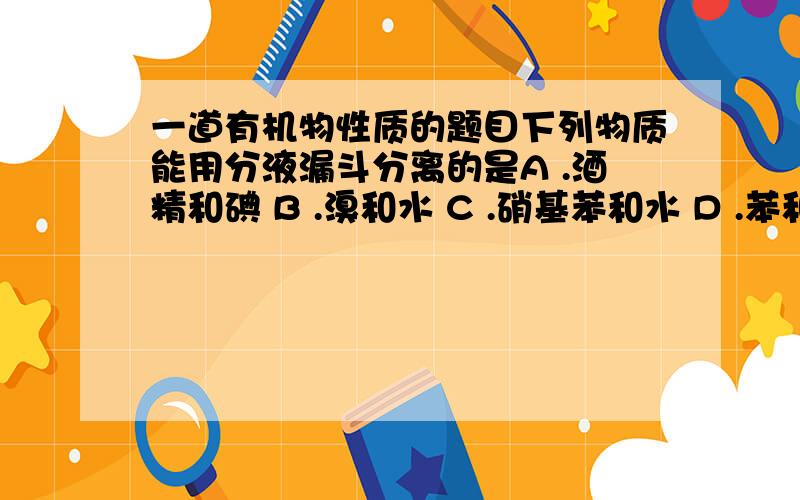 一道有机物性质的题目下列物质能用分液漏斗分离的是A .酒精和碘 B .溴和水 C .硝基苯和水 D .苯和硝基苯要解释有