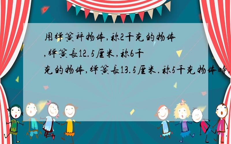 用弹簧秤物体,称2千克的物体,弹簧长12.5厘米,称6千克的物体,弹簧长13.5厘米.称5千克物体时,弹簧全长多少厘米?