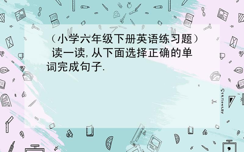 （小学六年级下册英语练习题） 读一读,从下面选择正确的单词完成句子.