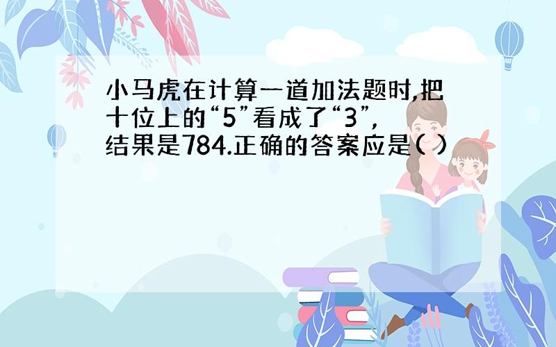 小马虎在计算一道加法题时,把十位上的“5”看成了“3”,结果是784.正确的答案应是( )