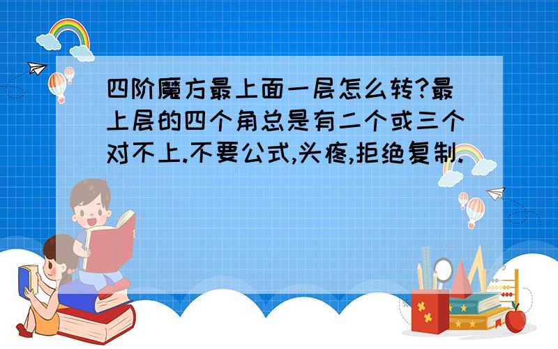 四阶魔方最上面一层怎么转?最上层的四个角总是有二个或三个对不上.不要公式,头疼,拒绝复制.