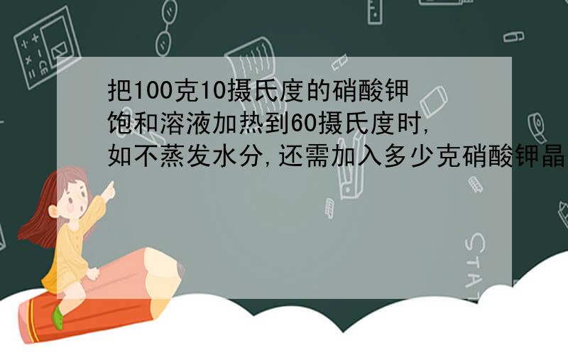 把100克10摄氏度的硝酸钾饱和溶液加热到60摄氏度时,如不蒸发水分,还需加入多少克硝酸钾晶体才能重新达到饱和（硝酸钾在