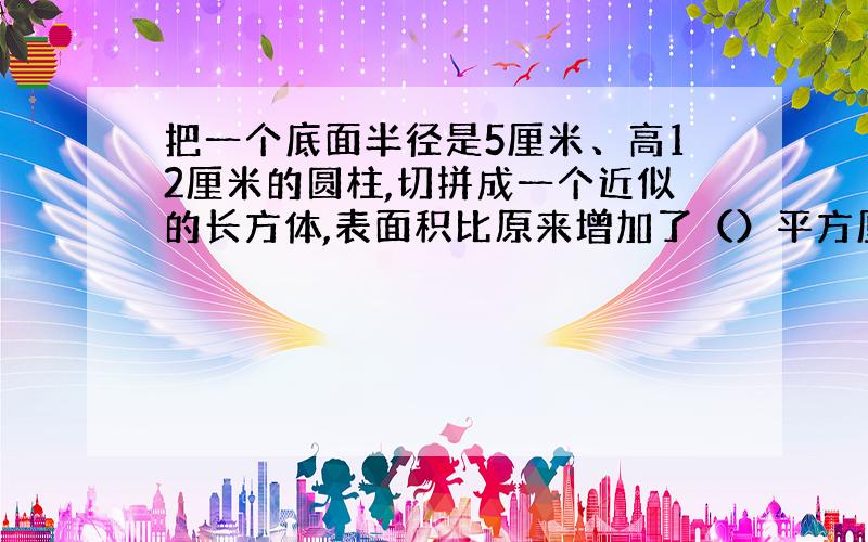 把一个底面半径是5厘米、高12厘米的圆柱,切拼成一个近似的长方体,表面积比原来增加了（）平方厘米.