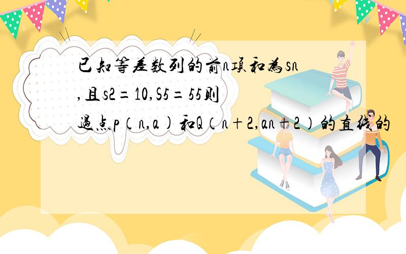 已知等差数列的前n项和为sn,且s2=10,S5=55则过点p（n,a)和Q（n+2,an+2）的直线的