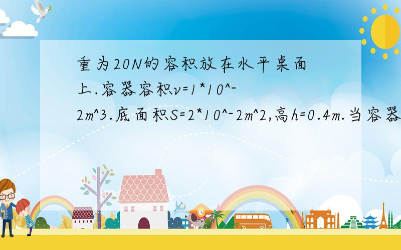 重为20N的容积放在水平桌面上.容器容积v=1*10^-2m^3.底面积S=2*10^-2m^2,高h=0.4m.当容器