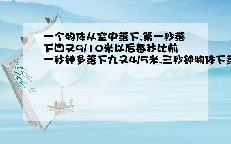 一个物体从空中落下,第一秒落下四又9/10米以后每秒比前一秒钟多落下九又4/5米,三秒钟物体下落多少米?十秒钟内物体下落