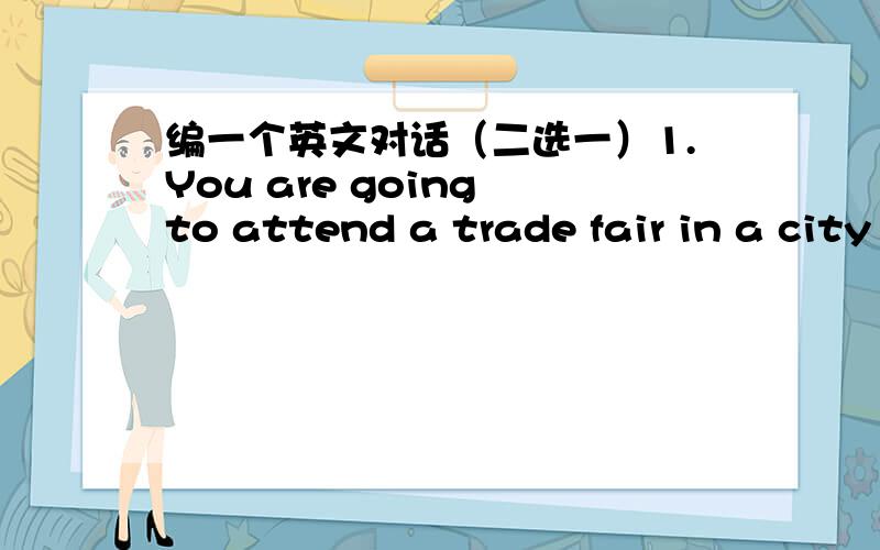 编一个英文对话（二选一）1.You are going to attend a trade fair in a city