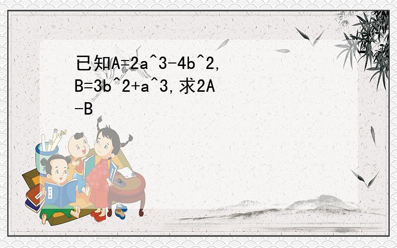 已知A=2a^3-4b^2,B=3b^2+a^3,求2A-B