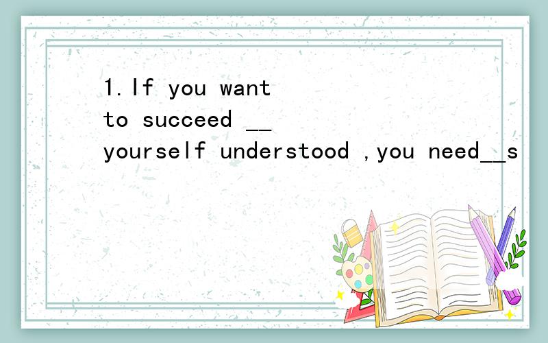 1.If you want to succeed __ yourself understood ,you need__s