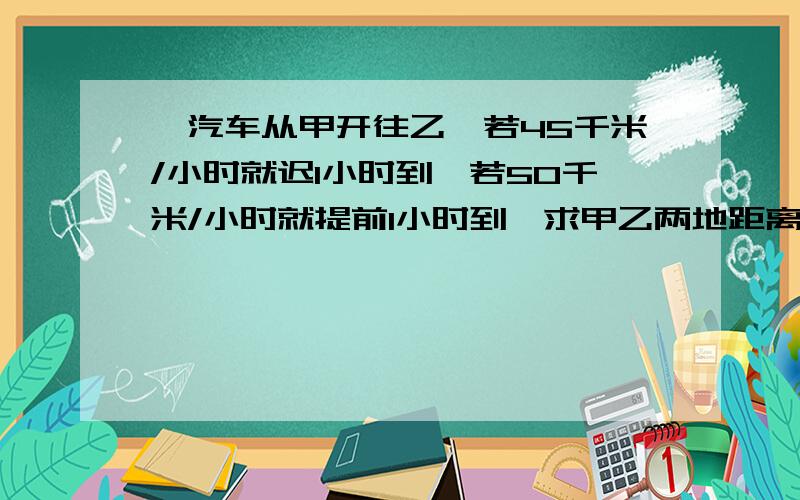 一汽车从甲开往乙,若45千米/小时就迟1小时到,若50千米/小时就提前1小时到,求甲乙两地距离