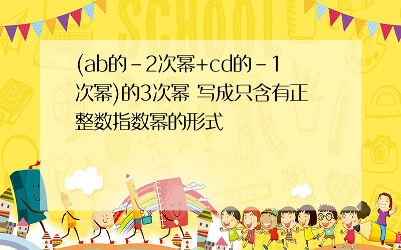 (ab的-2次幂+cd的-1次幂)的3次幂 写成只含有正整数指数幂的形式