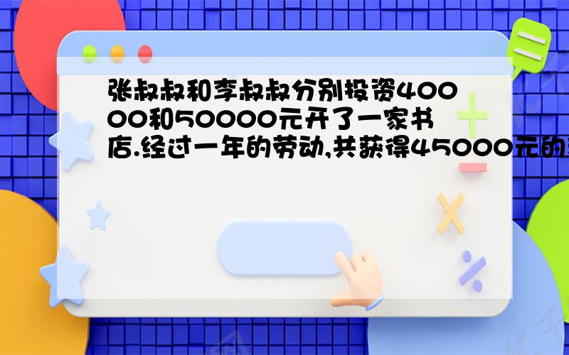 张叔叔和李叔叔分别投资40000和50000元开了一家书店.经过一年的劳动,共获得45000元的利润.按两人出资分