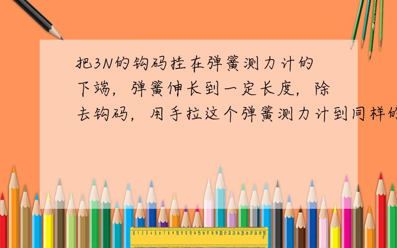 把3N的钩码挂在弹簧测力计的下端，弹簧伸长到一定长度，除去钩码，用手拉这个弹簧测力计到同样的长度，则手的拉力是_____