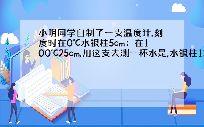 小明同学自制了一支温度计,刻度时在0℃水银柱5cm；在100℃25cm,用这支去测一杯水是,水银柱12cm,多少度