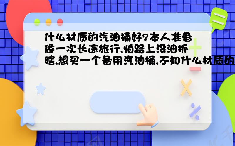 什么材质的汽油桶好?本人准备做一次长途旅行,怕路上没油抓瞎,想买一个备用汽油桶,不知什么材质的好用?塑料桶行吗?