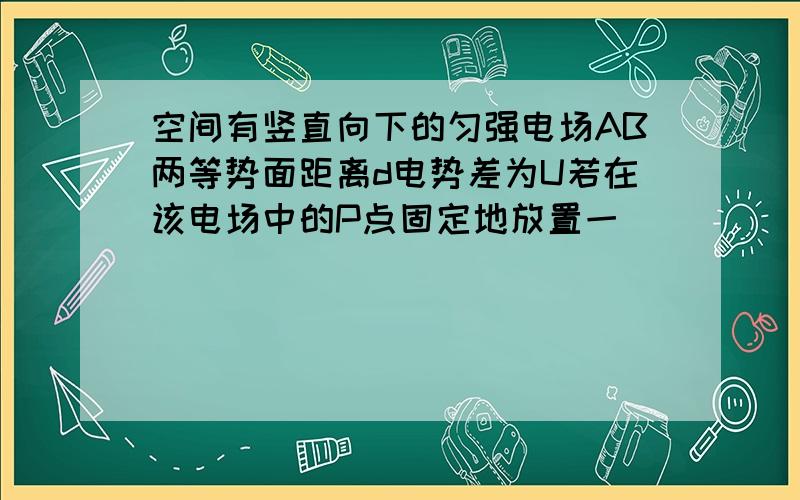 空间有竖直向下的匀强电场AB两等势面距离d电势差为U若在该电场中的P点固定地放置一