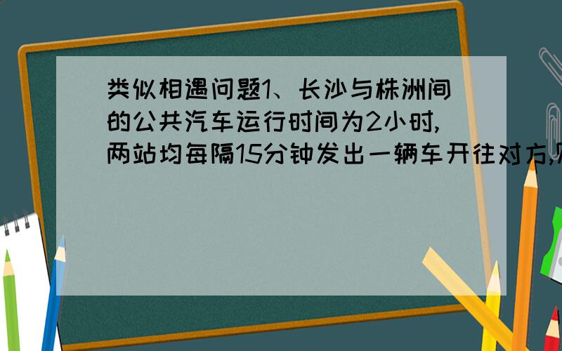 类似相遇问题1、长沙与株洲间的公共汽车运行时间为2小时,两站均每隔15分钟发出一辆车开往对方,则从长沙开往株洲的一辆公共