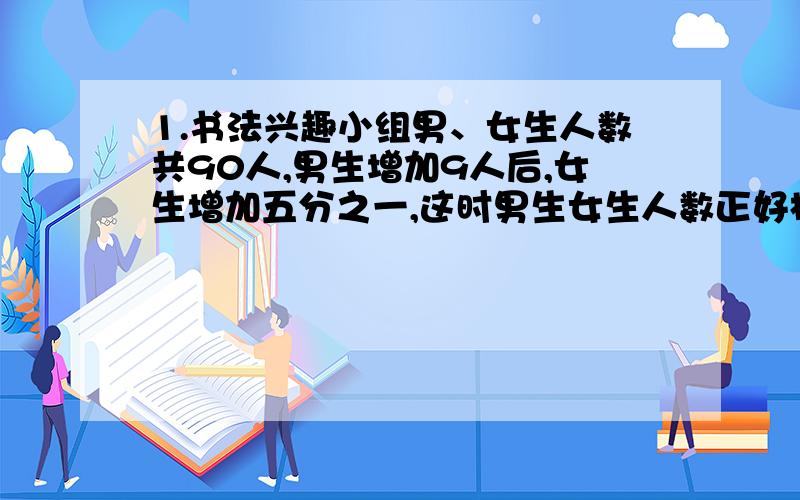 1.书法兴趣小组男、女生人数共90人,男生增加9人后,女生增加五分之一,这时男生女生人数正好相等.男生女生原来各有多少人