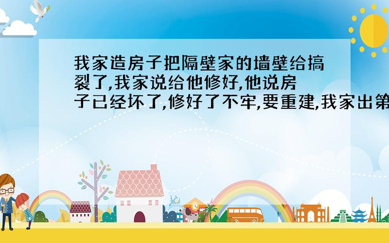 我家造房子把隔壁家的墙壁给搞裂了,我家说给他修好,他说房子已经坏了,修好了不牢,要重建,我家出第一层的钱,那得7,8万啊