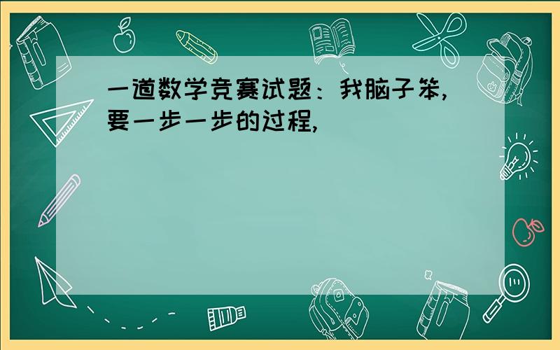 一道数学竞赛试题：我脑子笨,要一步一步的过程,