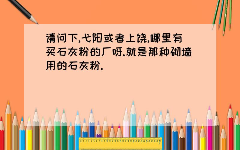 请问下,弋阳或者上饶,哪里有买石灰粉的厂呀.就是那种砌墙用的石灰粉.