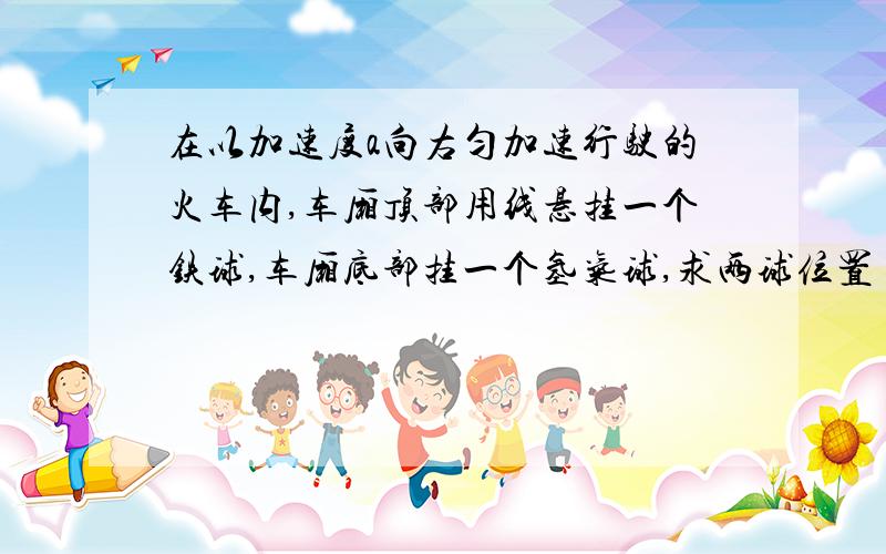 在以加速度a向右匀加速行驶的火车内,车厢顶部用线悬挂一个铁球,车厢底部挂一个氢气球,求两球位置