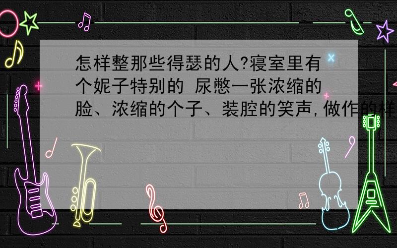 怎样整那些得瑟的人?寝室里有个妮子特别的 尿憋一张浓缩的脸、浓缩的个子、装腔的笑声,做作的样子、、、、、、我警告过她,别