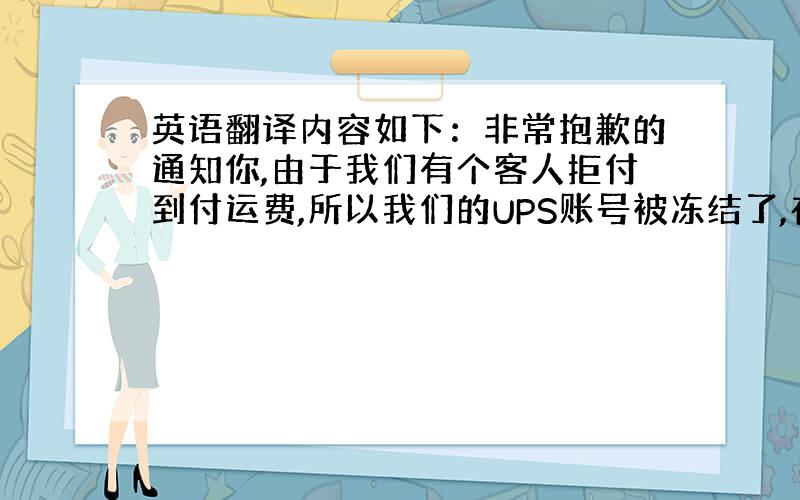 英语翻译内容如下：非常抱歉的通知你,由于我们有个客人拒付到付运费,所以我们的UPS账号被冻结了,在这个问题解决之前,UP