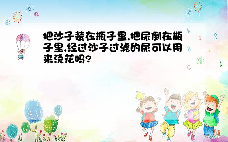 把沙子装在瓶子里,把尿倒在瓶子里,经过沙子过滤的尿可以用来浇花吗?