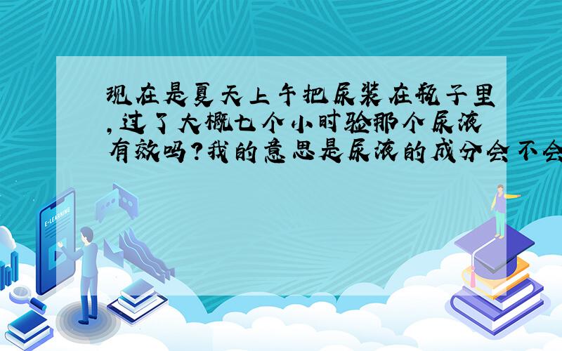 现在是夏天上午把尿装在瓶子里,过了大概七个小时验那个尿液有效吗?我的意思是尿液的成分会不会发生改变?比如我早上把尿装起来