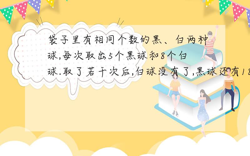 袋子里有相同个数的黑、白两种球,每次取出5个黑球和8个白球.取了若干次后,白球没有了,黑球还有18个,