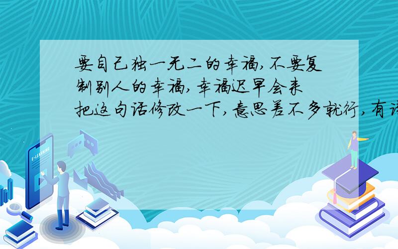 要自己独一无二的幸福,不要复制别人的幸福,幸福迟早会来 把这句话修改一下,意思差不多就行,有诗意点的或者押运点的