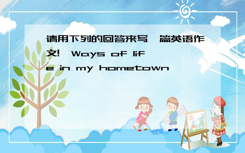 请用下列的回答来写一篇英语作文!《Ways of life in my hometown 》