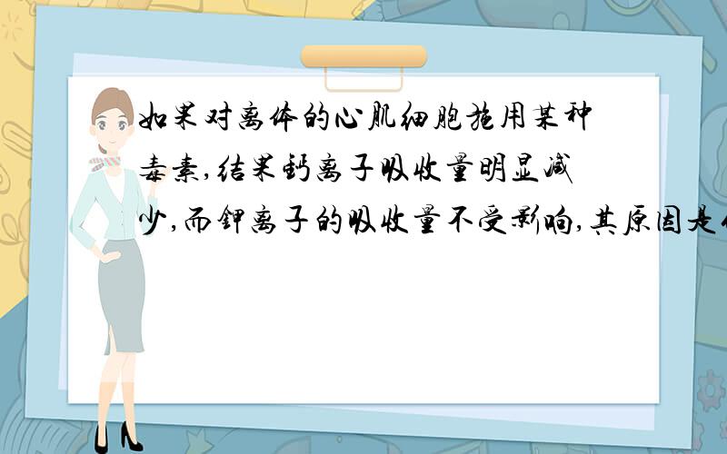 如果对离体的心肌细胞施用某种毒素,结果钙离子吸收量明显减少,而钾离子的吸收量不受影响,其原因是什么