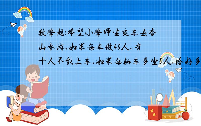 数学题：希望小学师生乘车去香山春游,如果每车做45人,有十人不能上车,如果每辆车多坐5人,恰好多出一