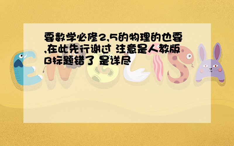 要数学必修2,5的物理的也要,在此先行谢过 注意是人教版B标题错了 是详尽