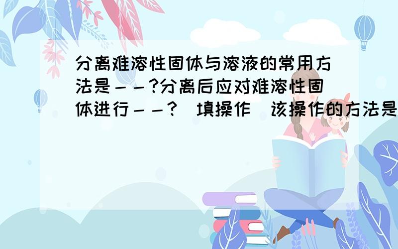 分离难溶性固体与溶液的常用方法是－－?分离后应对难溶性固体进行－－?（填操作）该操作的方法是－－－