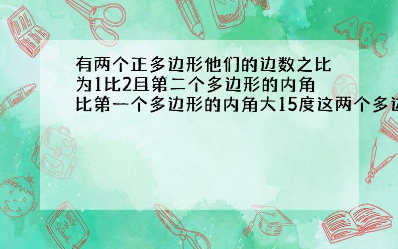 有两个正多边形他们的边数之比为1比2且第二个多边形的内角比第一个多边形的内角大15度这两个多边形的边数