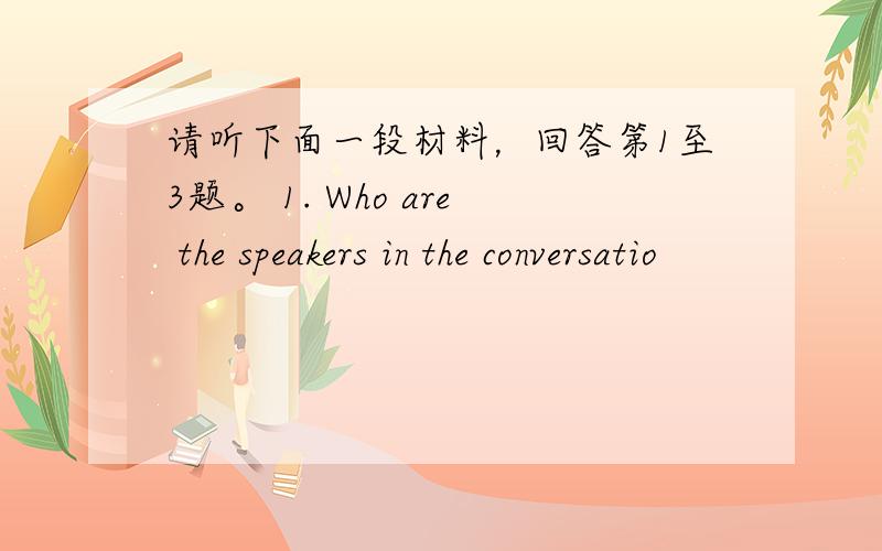 请听下面一段材料，回答第1至3题。 1. Who are the speakers in the conversatio