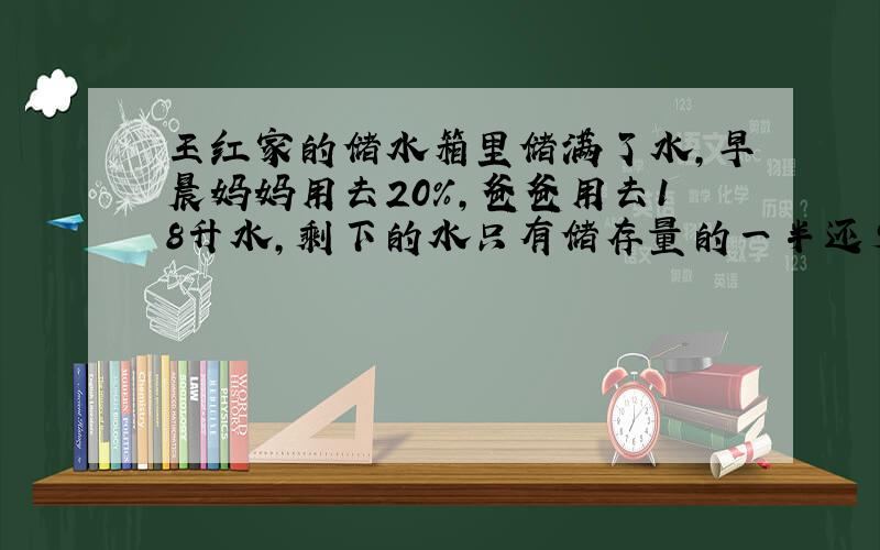 王红家的储水箱里储满了水,早晨妈妈用去20％,爸爸用去18升水,剩下的水只有储存量的一半还少3升.王红家