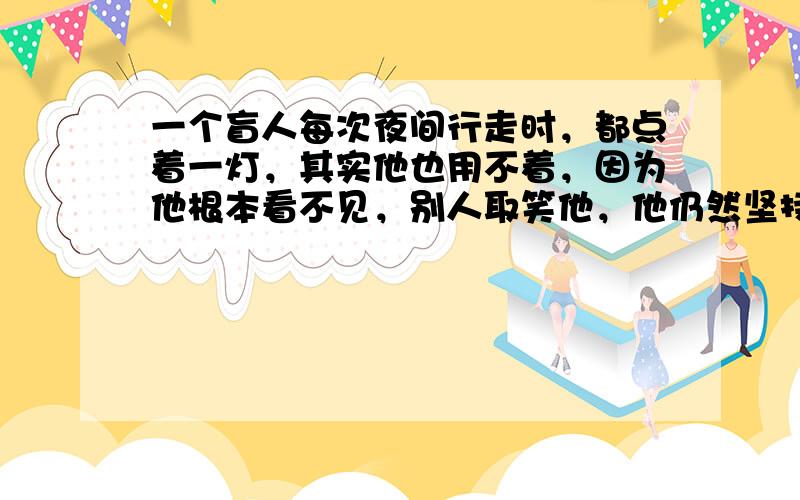 一个盲人每次夜间行走时，都点着一灯，其实他也用不着，因为他根本看不见，别人取笑他，他仍然坚持这样做。你知道他这样做的理由