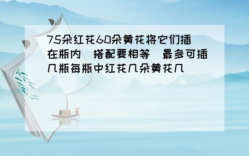 75朵红花60朵黄花将它们插在瓶内（搭配要相等）最多可插几瓶每瓶中红花几朵黄花几