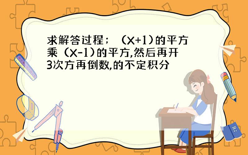 求解答过程；（X+1)的平方乘（X-1)的平方,然后再开3次方再倒数,的不定积分