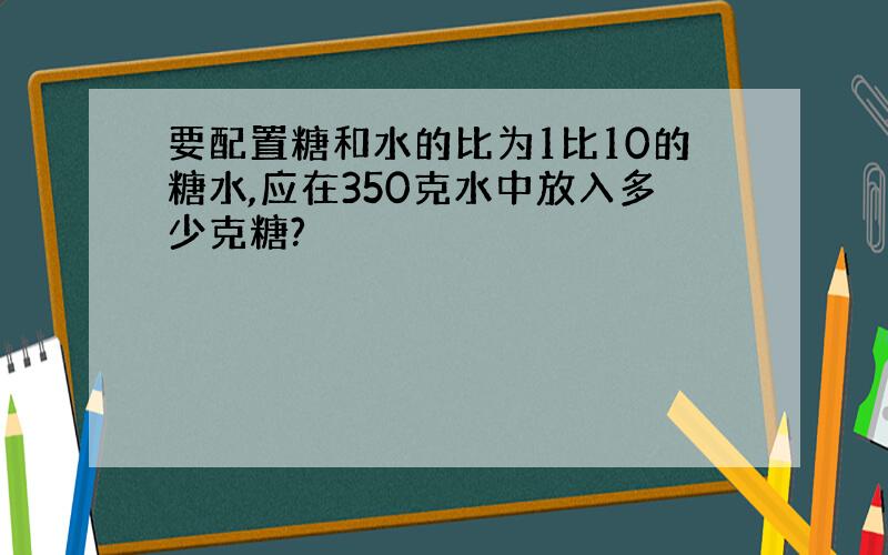 要配置糖和水的比为1比10的糖水,应在350克水中放入多少克糖?