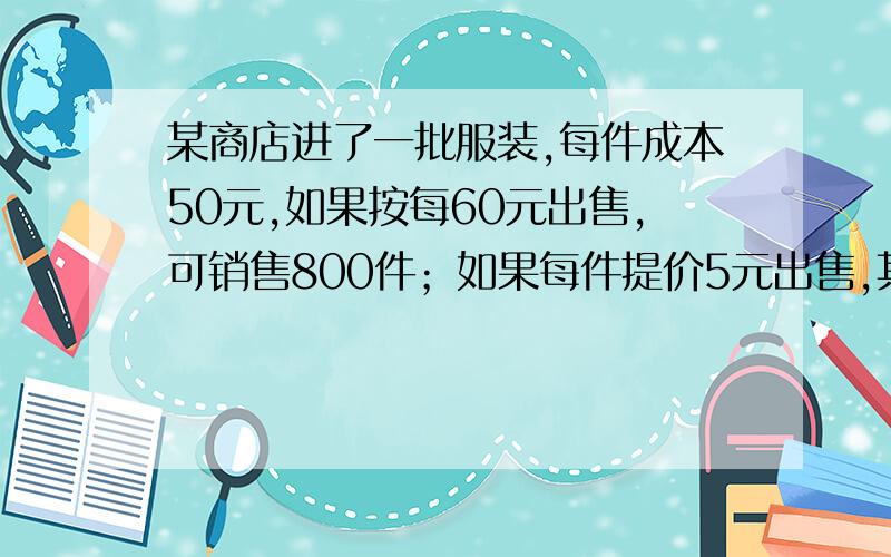 某商店进了一批服装,每件成本50元,如果按每60元出售,可销售800件；如果每件提价5元出售,其销量就将减少100件,如