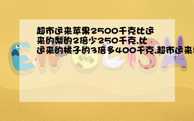 超市运来苹果2500千克比运来的梨的2倍少250千克,比运来的桃子的3倍多400千克,超市运来梨和桃子各多少千