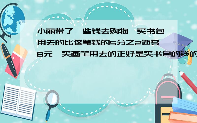 小丽带了一些钱去购物,买书包用去的比这笔钱的5分之2还多8元,买画笔用去的正好是买书包的钱的2分之1,这时还剩6元.小丽