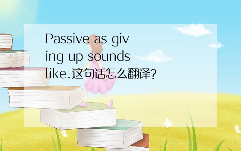 Passive as giving up sounds like.这句话怎么翻译?